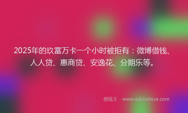2025年的玖富万卡一个小时被拒有：微博借钱、人人贷、惠商贷、安逸花、分期乐等。