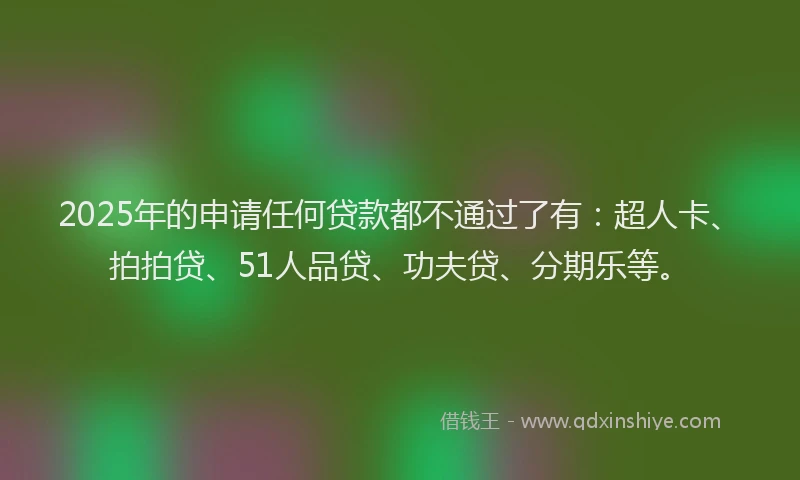 2025年的申请任何贷款都不通过了有：超人卡、拍拍贷、51人品贷、功夫贷、分期乐等。