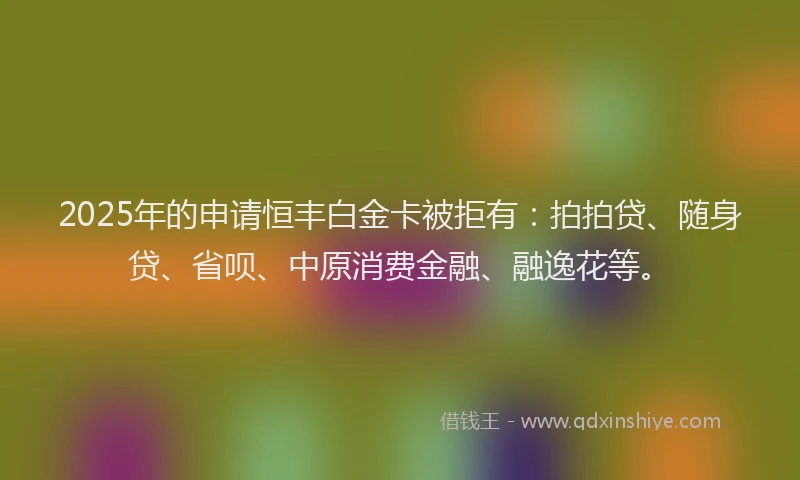 2025年的申请恒丰白金卡被拒有：拍拍贷、随身贷、省呗、中原消费金融、融逸花等。