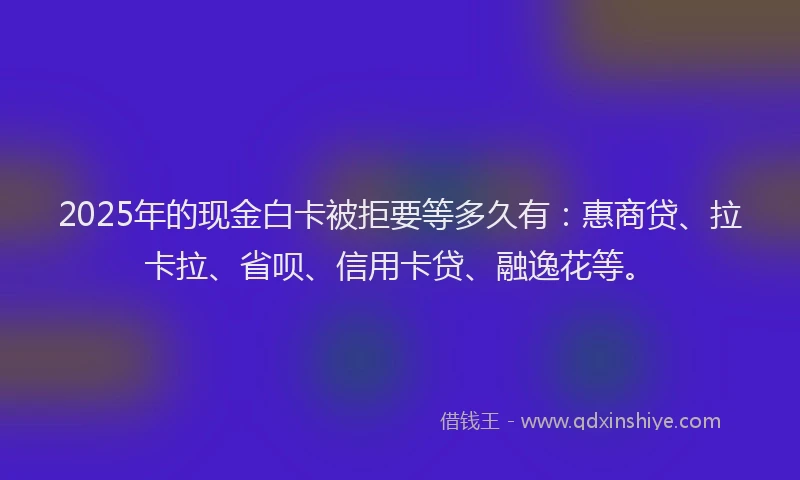 2025年的现金白卡被拒要等多久有：惠商贷、拉卡拉、省呗、信用卡贷、融逸花等。