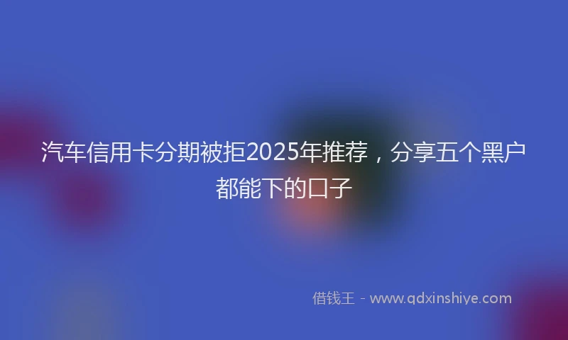 汽车信用卡分期被拒2025年推荐，分享五个黑户都能下的口子
