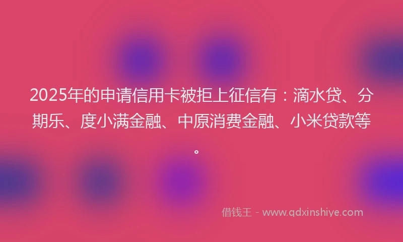 2025年的申请信用卡被拒上征信有：滴水贷、分期乐、度小满金融、中原消费金融、小米贷款等。