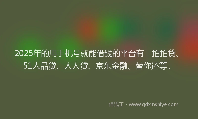 2025年的用手机号就能借钱的平台有：拍拍贷、51人品贷、人人贷、京东金融、替你还等。