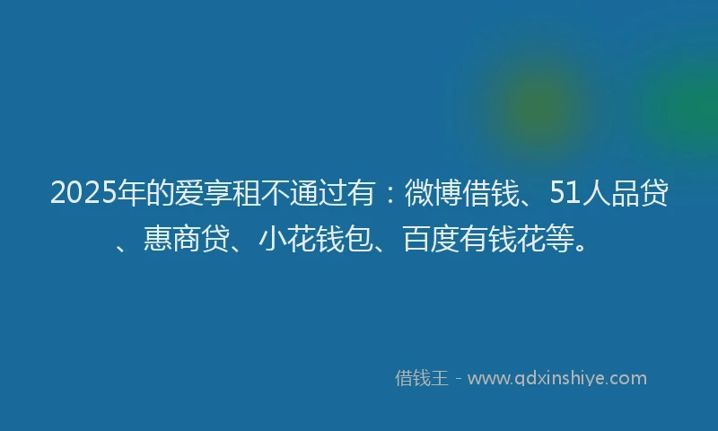 2025年的爱享租不通过有：微博借钱、51人品贷、惠商贷、小花钱包、百度有钱花等。