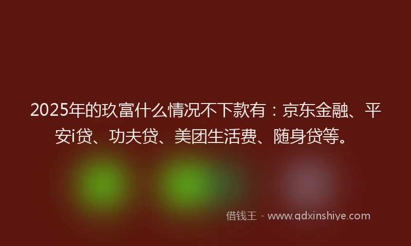 2025年的玖富什么情况不下款有：京东金融、平安i贷、功夫贷、美团生活费、随身贷等。