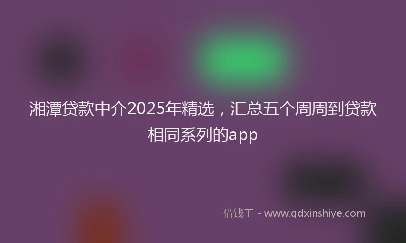 湘潭贷款中介2025年精选，汇总五个周周到贷款相同系列的app