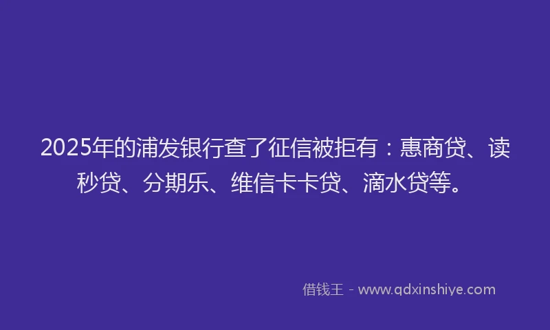 2025年的浦发银行查了征信被拒有：惠商贷、读秒贷、分期乐、维信卡卡贷、滴水贷等。