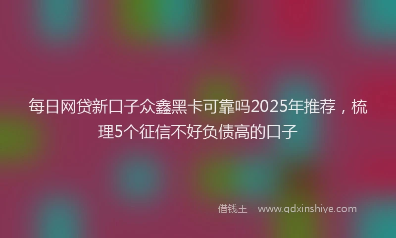 每日网贷新口子众鑫黑卡可靠吗2025年推荐，梳理5个征信不好负债高的口子