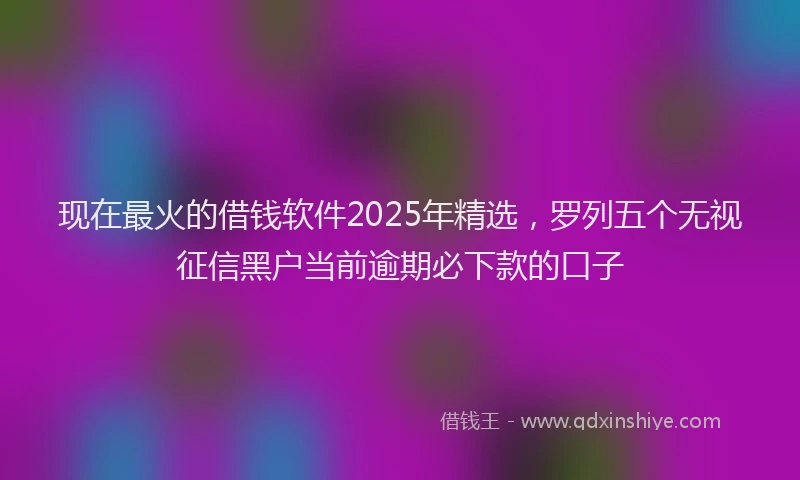现在最火的借钱软件2025年精选，罗列五个无视征信黑户当前逾期必下款的口子