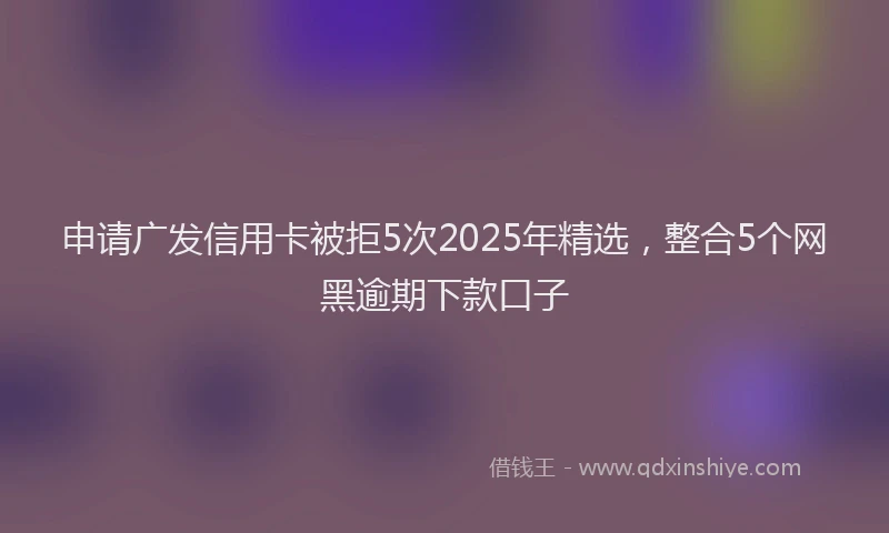 申请广发信用卡被拒5次2025年精选，整合5个网黑逾期下款口子