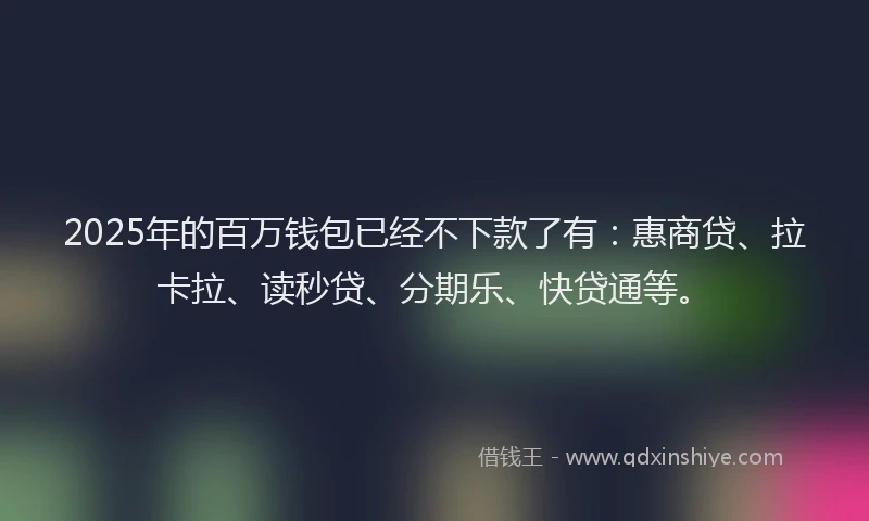 2025年的百万钱包已经不下款了有：惠商贷、拉卡拉、读秒贷、分期乐、快贷通等。