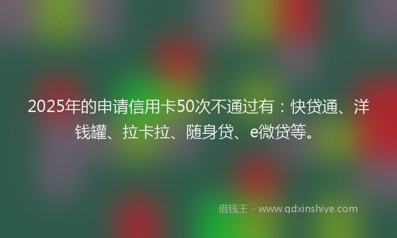 2025年的申请信用卡50次不通过有：快贷通、洋钱罐、拉卡拉、随身贷、e微贷等。