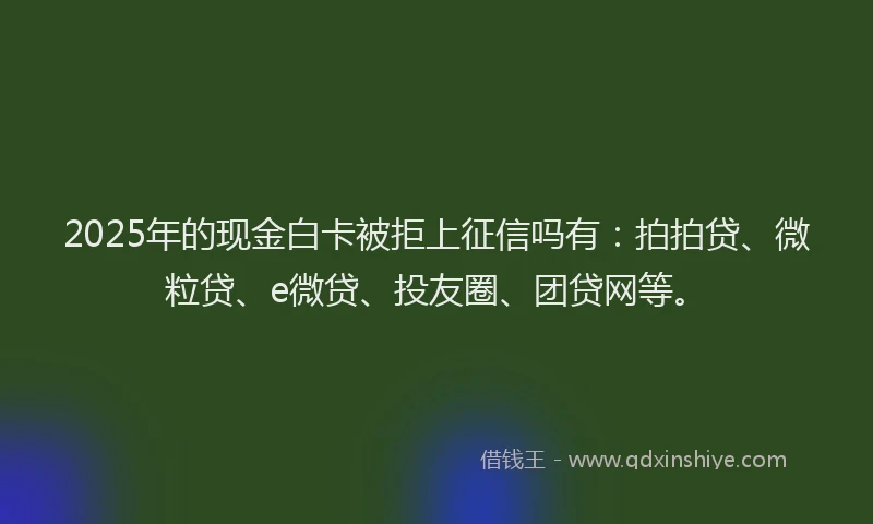 2025年的现金白卡被拒上征信吗有：拍拍贷、微粒贷、e微贷、投友圈、团贷网等。