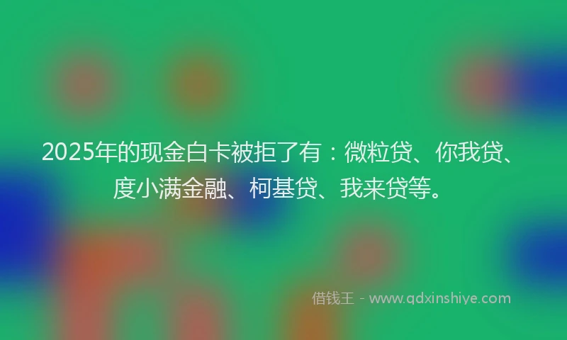 2025年的现金白卡被拒了有：微粒贷、你我贷、度小满金融、柯基贷、我来贷等。
