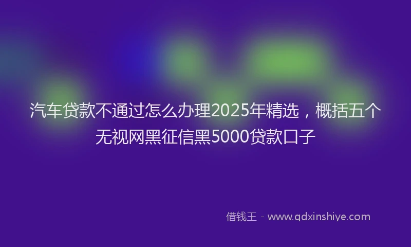 汽车贷款不通过怎么办理2025年精选，概括五个无视网黑征信黑5000贷款口子