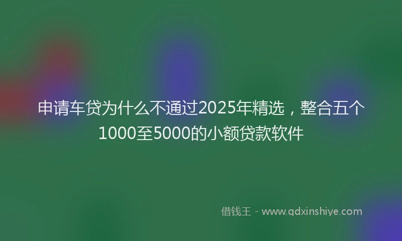 申请车贷为什么不通过2025年精选，整合五个1000至5000的小额贷款软件