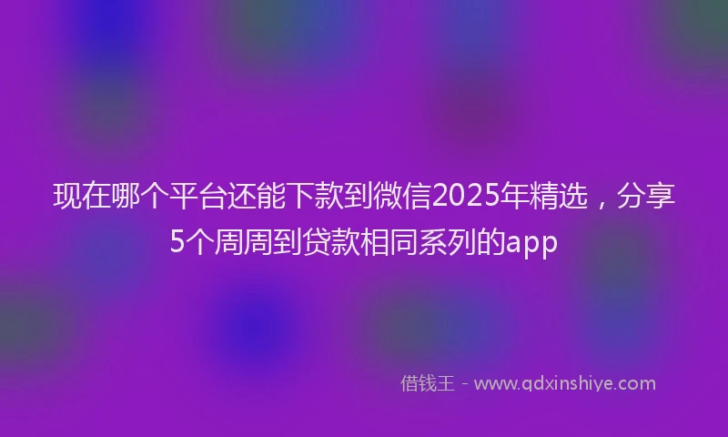 现在哪个平台还能下款到微信2025年精选，分享5个周周到贷款相同系列的app