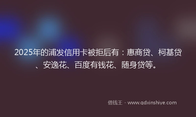 2025年的浦发信用卡被拒后有：惠商贷、柯基贷、安逸花、百度有钱花、随身贷等。