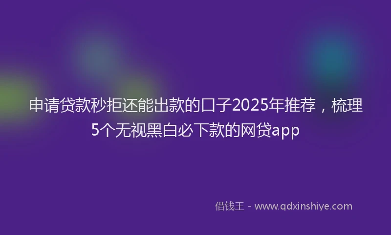 申请贷款秒拒还能出款的口子2025年推荐，梳理5个无视黑白必下款的网贷app