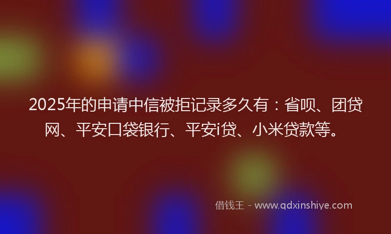 2025年的申请中信被拒记录多久有：省呗、团贷网、平安口袋银行、平安i贷、小米贷款等。