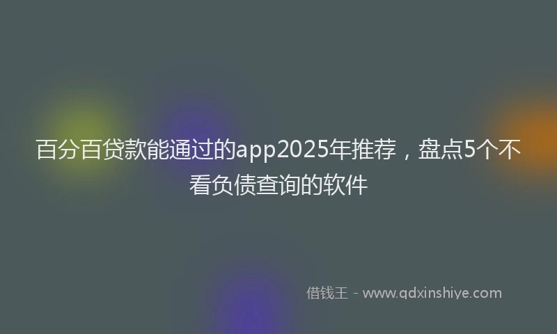 百分百贷款能通过的app2025年推荐，盘点5个不看负债查询的软件