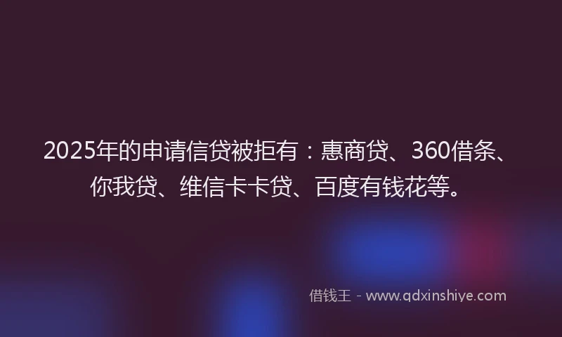 2025年的申请信贷被拒有：惠商贷、360借条、你我贷、维信卡卡贷、百度有钱花等。
