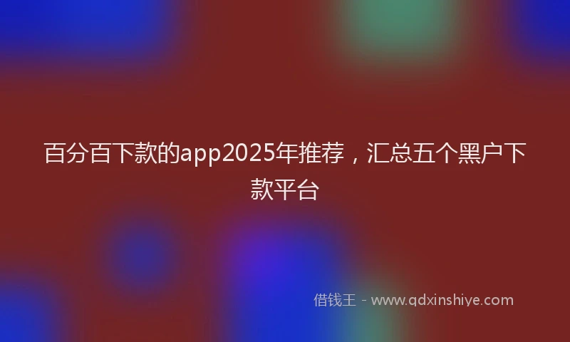 百分百下款的app2025年推荐，汇总五个黑户下款平台