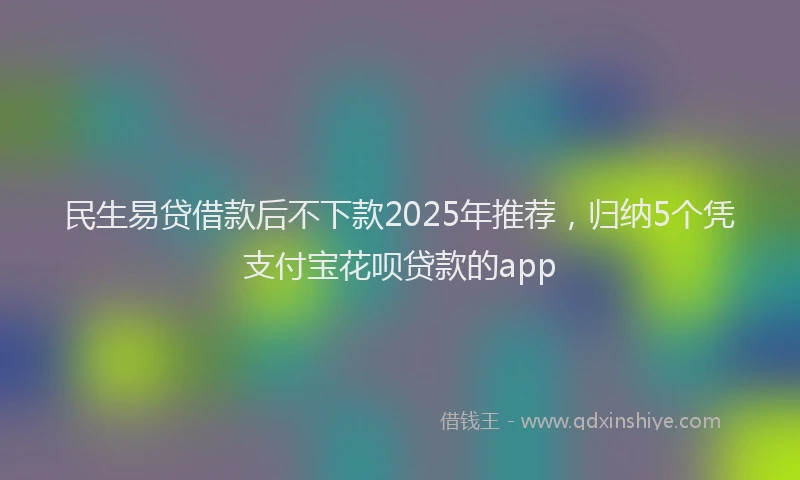 民生易贷借款后不下款2025年推荐，归纳5个凭支付宝花呗贷款的app
