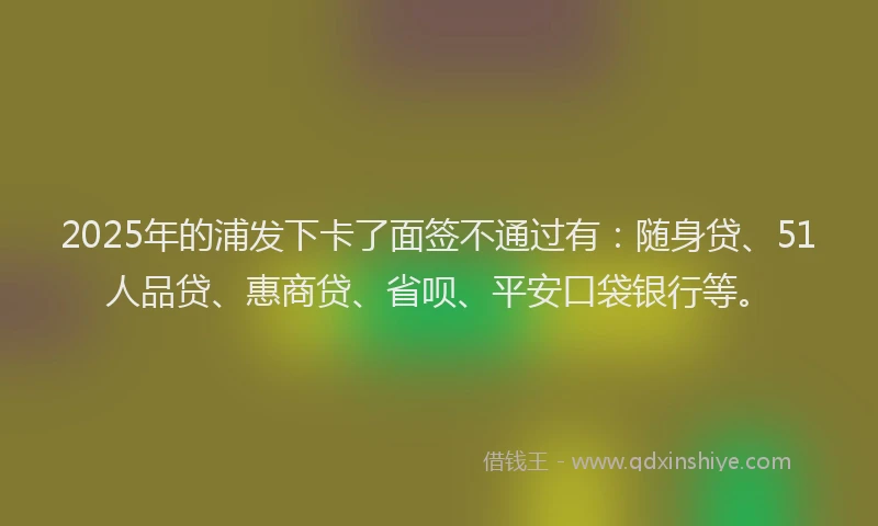 2025年的浦发下卡了面签不通过有：随身贷、51人品贷、惠商贷、省呗、平安口袋银行等。