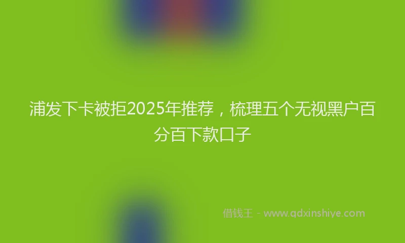 浦发下卡被拒2025年推荐，梳理五个无视黑户百分百下款口子