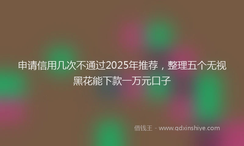 申请信用几次不通过2025年推荐，整理五个无视黑花能下款一万元口子