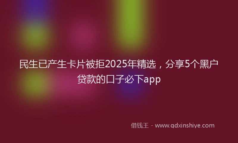 民生已产生卡片被拒2025年精选，分享5个黑户贷款的口子必下app