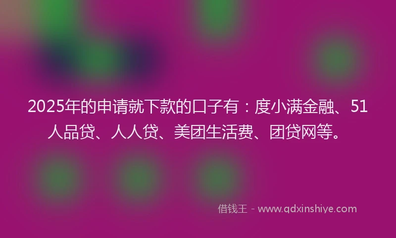 2025年的申请就下款的口子有：度小满金融、51人品贷、人人贷、美团生活费、团贷网等。