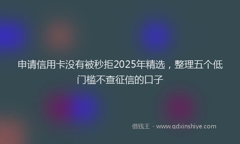 申请信用卡没有被秒拒2025年精选，整理五个低门槛不查征信的口子