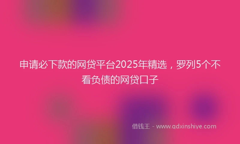 申请必下款的网贷平台2025年精选，罗列5个不看负债的网贷口子