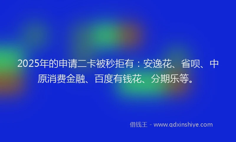 2025年的申请二卡被秒拒有：安逸花、省呗、中原消费金融、百度有钱花、分期乐等。