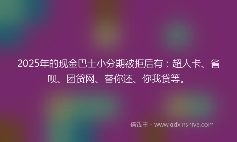 2025年的现金巴士小分期被拒后有：超人卡、省呗、团贷网、替你还、你我贷等。