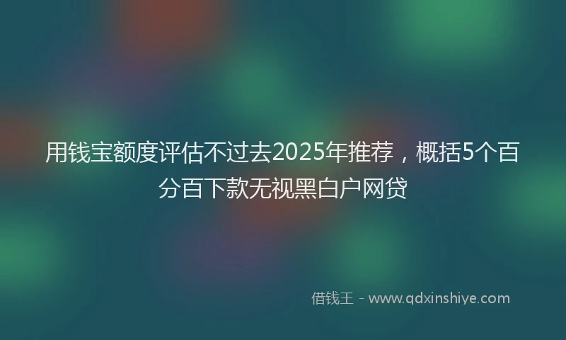 用钱宝额度评估不过去2025年推荐，概括5个百分百下款无视黑白户网贷