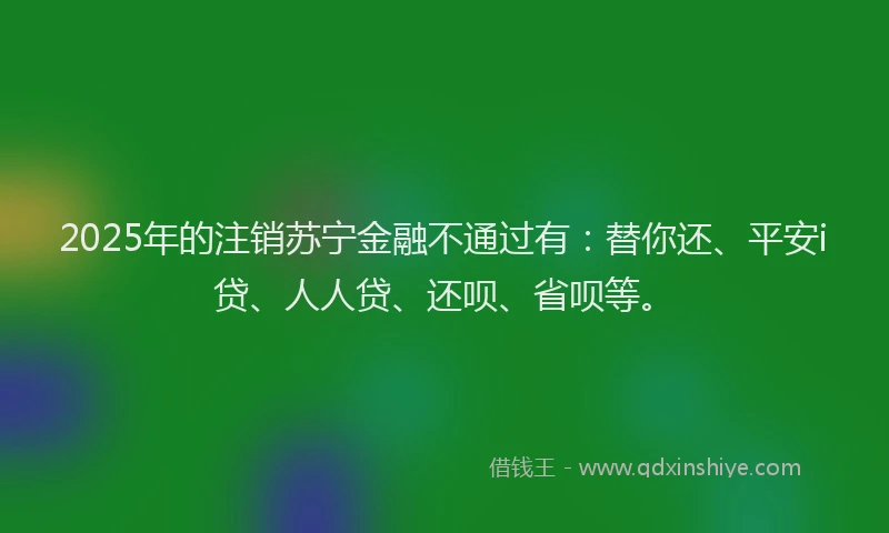 2025年的注销苏宁金融不通过有：替你还、平安i贷、人人贷、还呗、省呗等。