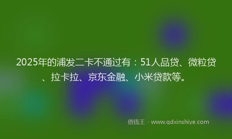 2025年的浦发二卡不通过有：51人品贷、微粒贷、拉卡拉、京东金融、小米贷款等。