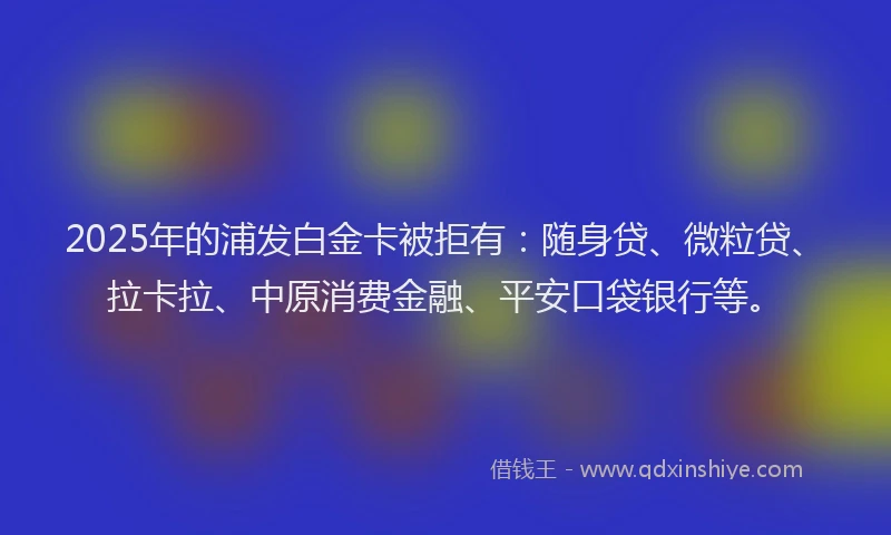 2025年的浦发白金卡被拒有：随身贷、微粒贷、拉卡拉、中原消费金融、平安口袋银行等。