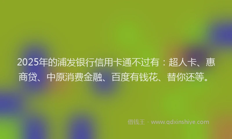 2025年的浦发银行信用卡通不过有：超人卡、惠商贷、中原消费金融、百度有钱花、替你还等。