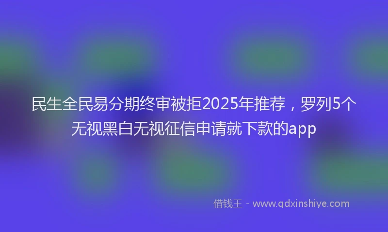 民生全民易分期终审被拒2025年推荐，罗列5个无视黑白无视征信申请就下款的app