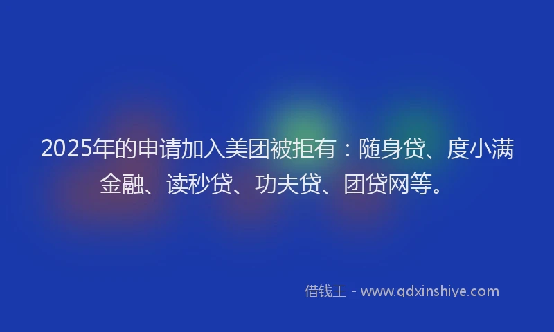 2025年的申请加入美团被拒有：随身贷、度小满金融、读秒贷、功夫贷、团贷网等。