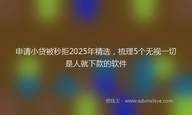 申请小贷被秒拒2025年精选，梳理5个无视一切是人就下款的软件