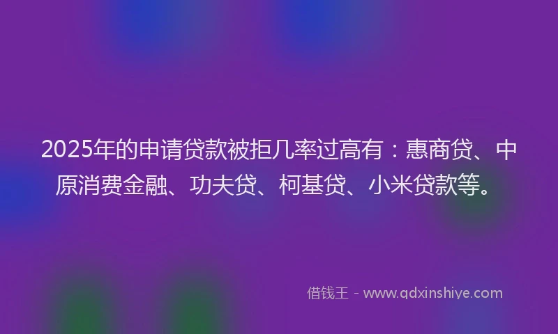 2025年的申请贷款被拒几率过高有：惠商贷、中原消费金融、功夫贷、柯基贷、小米贷款等。
