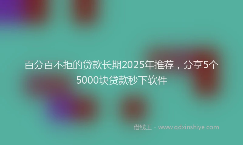 百分百不拒的贷款长期2025年推荐，分享5个5000块贷款秒下软件