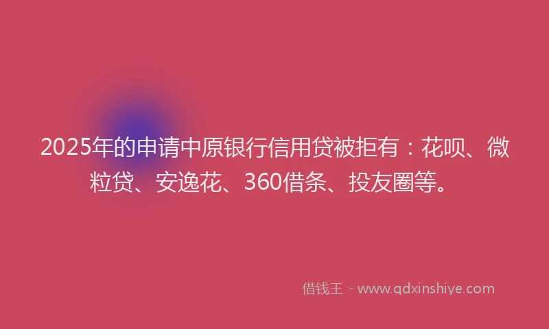2025年的申请中原银行信用贷被拒有：花呗、微粒贷、安逸花、360借条、投友圈等。
