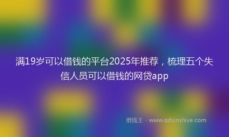 满19岁可以借钱的平台2025年推荐，梳理五个失信人员可以借钱的网贷app