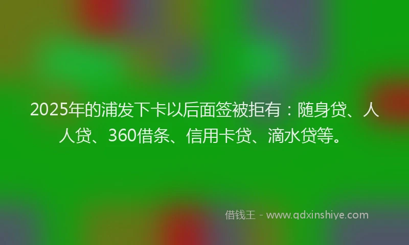 2025年的浦发下卡以后面签被拒有：随身贷、人人贷、360借条、信用卡贷、滴水贷等。